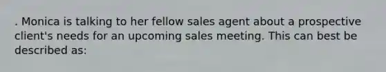 . Monica is talking to her fellow sales agent about a prospective client's needs for an upcoming sales meeting. This can best be described as: