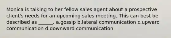 Monica is talking to her fellow sales agent about a prospective client's needs for an upcoming sales meeting. This can best be described as ______. a.gossip b.lateral communication c.upward communication d.downward communication