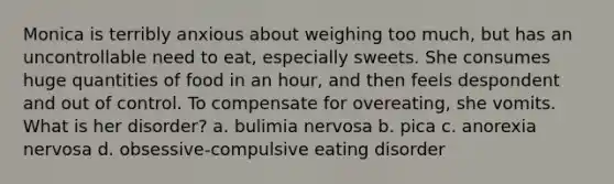 Monica is terribly anxious about weighing too much, but has an uncontrollable need to eat, especially sweets. She consumes huge quantities of food in an hour, and then feels despondent and out of control. To compensate for overeating, she vomits. What is her disorder? a. bulimia nervosa b. pica c. anorexia nervosa d. obsessive-compulsive eating disorder