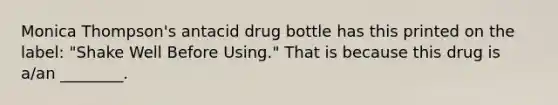 Monica Thompson's antacid drug bottle has this printed on the label: "Shake Well Before Using." That is because this drug is a/an ________.