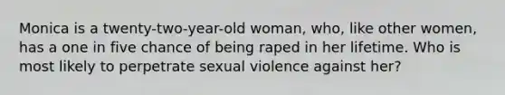 Monica is a twenty-two-year-old woman, who, like other women, has a one in five chance of being raped in her lifetime. Who is most likely to perpetrate sexual violence against her?