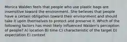 Monica Walden feels that people who use plastic bags are insensitive toward the environment. She believes that people have a certain obligation toward their environment and should take it upon themselves to protect and preserve it. Which of the following factors has most likely influenced Walden's perception of people? A) location B) time C) characteristic of the target D) expectation E) context