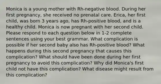 Monica is a young mother with Rh-negative blood. During her first pregnancy, she received no prenatal care. Erica, her first child, was born 3 years ago, has Rh-positive blood, and is a healthy child. Monica is now pregnant with her second child. Please respond to each question below in 1-2 complete sentences using your best grammar. What complication is possible if her second baby also has Rh-positive blood? What happens during this second pregnancy that causes this complication? What should have been done during her first pregnancy to avoid this complication? Why did Monica's first child not have this complication? What disease might result from this complication?