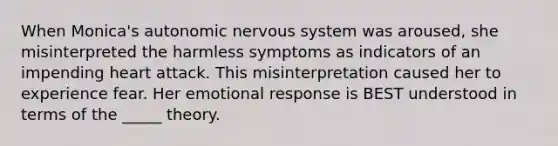 When Monica's autonomic nervous system was aroused, she misinterpreted the harmless symptoms as indicators of an impending heart attack. This misinterpretation caused her to experience fear. Her emotional response is BEST understood in terms of the _____ theory.