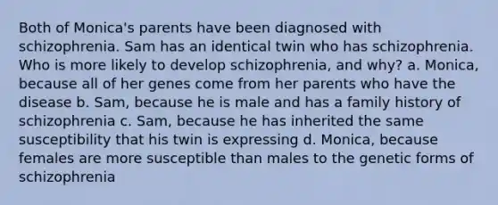 Both of Monica's parents have been diagnosed with schizophrenia. Sam has an identical twin who has schizophrenia. Who is more likely to develop schizophrenia, and why? a. Monica, because all of her genes come from her parents who have the disease b. Sam, because he is male and has a family history of schizophrenia c. Sam, because he has inherited the same susceptibility that his twin is expressing d. Monica, because females are more susceptible than males to the genetic forms of schizophrenia