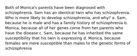 Both of Monica's parents have been diagnosed with schizophrenia. Sam has an identical twin who has schizophrenia. Who is more likely to develop schizophrenia, and why? a. Sam, because he is male and has a family history of schizophrenia b. Monica, because all of her genes come from her parents who have the disease c. Sam, because he has inherited the same susceptibility that his twin is expressing d. Monica, because females are more susceptible than males to the genetic forms of schizophrenia