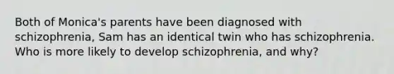 Both of Monica's parents have been diagnosed with schizophrenia, Sam has an identical twin who has schizophrenia. Who is more likely to develop schizophrenia, and why?