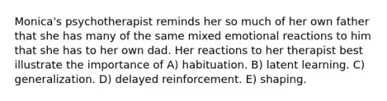 Monica's psychotherapist reminds her so much of her own father that she has many of the same mixed emotional reactions to him that she has to her own dad. Her reactions to her therapist best illustrate the importance of A) habituation. B) latent learning. C) generalization. D) delayed reinforcement. E) shaping.