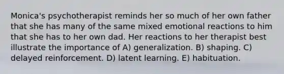 Monica's psychotherapist reminds her so much of her own father that she has many of the same mixed emotional reactions to him that she has to her own dad. Her reactions to her therapist best illustrate the importance of A) generalization. B) shaping. C) delayed reinforcement. D) latent learning. E) habituation.