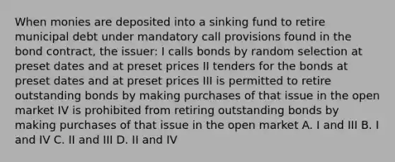 When monies are deposited into a sinking fund to retire municipal debt under mandatory call provisions found in the bond contract, the issuer: I calls bonds by random selection at preset dates and at preset prices II tenders for the bonds at preset dates and at preset prices III is permitted to retire outstanding bonds by making purchases of that issue in the open market IV is prohibited from retiring outstanding bonds by making purchases of that issue in the open market A. I and III B. I and IV C. II and III D. II and IV