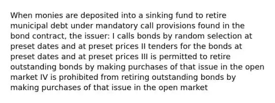 When monies are deposited into a sinking fund to retire municipal debt under mandatory call provisions found in the bond contract, the issuer: I calls bonds by random selection at preset dates and at preset prices II tenders for the bonds at preset dates and at preset prices III is permitted to retire outstanding bonds by making purchases of that issue in the open market IV is prohibited from retiring outstanding bonds by making purchases of that issue in the open market