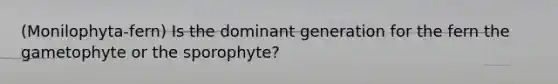 (Monilophyta-fern) Is the dominant generation for the fern the gametophyte or the sporophyte?