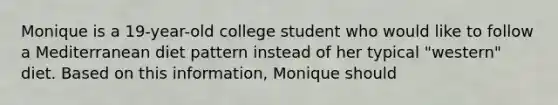 Monique is a 19-year-old college student who would like to follow a Mediterranean diet pattern instead of her typical "western" diet. Based on this information, Monique should