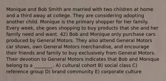 Monique and Bob Smith are married with two children at home and a third away at college. They are considering adopting another child. Monique is the primary shopper for her family. Every week, she goes shopping to buy products that she and her family need and want. 42) Bob and Monique only purchase cars produced by General Motors. They also attend General Motors car shows, own General Motors merchandise, and encourage their friends and family to buy exclusively from General Motors. Their devotion to General Motors indicates that Bob and Monique belong to a ________. A) cultural cohort B) social class C) reference group D) brand community E) corporate culture