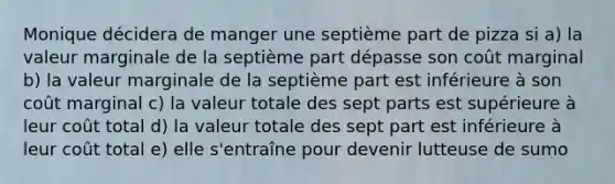 Monique décidera de manger une septième part de pizza si a) la valeur marginale de la septième part dépasse son coût marginal b) la valeur marginale de la septième part est inférieure à son coût marginal c) la valeur totale des sept parts est supérieure à leur coût total d) la valeur totale des sept part est inférieure à leur coût total e) elle s'entraîne pour devenir lutteuse de sumo