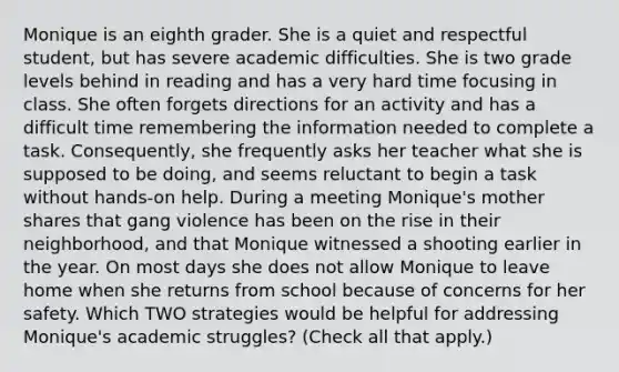 Monique is an eighth grader. She is a quiet and respectful student, but has severe academic difficulties. She is two grade levels behind in reading and has a very hard time focusing in class. She often forgets directions for an activity and has a difficult time remembering the information needed to complete a task. Consequently, she frequently asks her teacher what she is supposed to be doing, and seems reluctant to begin a task without hands-on help. During a meeting Monique's mother shares that gang violence has been on the rise in their neighborhood, and that Monique witnessed a shooting earlier in the year. On most days she does not allow Monique to leave home when she returns from school because of concerns for her safety. Which TWO strategies would be helpful for addressing Monique's academic struggles? (Check all that apply.)