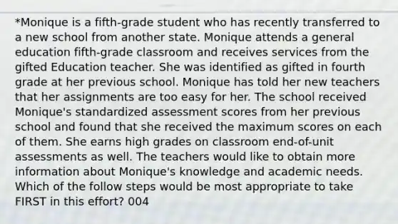 *Monique is a fifth-grade student who has recently transferred to a new school from another state. Monique attends a general education fifth-grade classroom and receives services from the gifted Education teacher. She was identified as gifted in fourth grade at her previous school. Monique has told her new teachers that her assignments are too easy for her. The school received Monique's standardized assessment scores from her previous school and found that she received the maximum scores on each of them. She earns high grades on classroom end-of-unit assessments as well. The teachers would like to obtain more information about Monique's knowledge and academic needs. Which of the follow steps would be most appropriate to take FIRST in this effort? 004