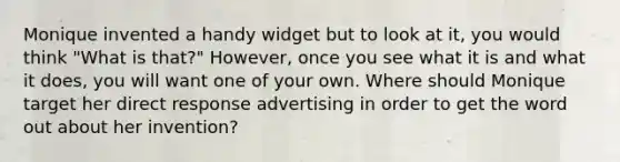 Monique invented a handy widget but to look at it, you would think "What is that?" However, once you see what it is and what it does, you will want one of your own. Where should Monique target her direct response advertising in order to get the word out about her invention?