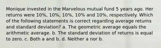 Monique invested in the Marvelous mutual fund 5 years ago. Her returns were 10%, 10%, 10%, 10% and 10%, respectively. Which of the following statements is correct regarding average returns and standard deviation? a. The geometric average equals the arithmetic average. b. The standard deviation of returns is equal to zero. c. Both a and b. d. Neither a nor b.