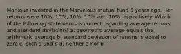 Monique invested in the Marvelous mutual fund 5 years ago. Her returns were 10%, 10%, 10%, 10% and 10% respectively. Which of the following statements is correct regarding average returns and standard deviation? a. geometric average equals the arithmetic average b. standard deviation of returns is equal to zero c. both a and b d. neither a nor b