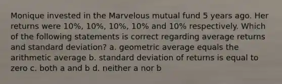 Monique invested in the Marvelous mutual fund 5 years ago. Her returns were 10%, 10%, 10%, 10% and 10% respectively. Which of the following statements is correct regarding average returns and standard deviation? a. geometric average equals the arithmetic average b. standard deviation of returns is equal to zero c. both a and b d. neither a nor b