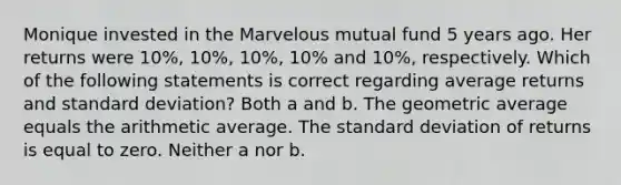 Monique invested in the Marvelous mutual fund 5 years ago. Her returns were 10%, 10%, 10%, 10% and 10%, respectively. Which of the following statements is correct regarding average returns and standard deviation? Both a and b. The geometric average equals the arithmetic average. The standard deviation of returns is equal to zero. Neither a nor b.