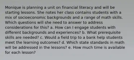 Monique is planning a unit on financial literacy and will be starting lessons. She notes her class contains students with a mix of socioeconomic backgrounds and a range of math skills. Which questions will she need to answer to address considerations for this? a. How can I engage students with different backgrounds and experiences? b. What prerequisite skills are needed? c. Would a field trip to a bank help students meet the learning outcomes? d. Which state standards in math will be addressed in the lessons? e. How much time is available for each lesson?