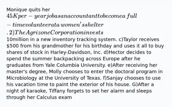 Monique quits her 45K per-year job as an accountant to become a​ full-time volunteer at a​ women's shelter. 2)The Agrizone Corporation invests10million in a new inventory tracking system. c)Taylor receives 500 from his grandmother for his birthday and uses it all to buy shares of stock in​ Harley-Davidson, Inc. d)Hector decides to spend the summer backpacking across Europe after he graduates from Yale Columbia University. e)After receiving her​ master's degree, Molly chooses to enter the doctoral program in Microbiology at the University of Texas. f)Sanjay chooses to use his vacation time to paint the exterior of his house. G)After a night of​ karaoke, Tiffany forgets to set her alarm and sleeps through her Calculus exam