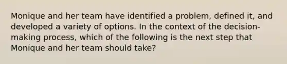 Monique and her team have identified a problem, defined it, and developed a variety of options. In the context of the decision-making process, which of the following is the next step that Monique and her team should take?