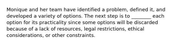 Monique and her team have identified a problem, defined it, and developed a variety of options. The next step is to ________ each option for its practicality since some options will be discarded because of a lack of resources, legal restrictions, ethical considerations, or other constraints.