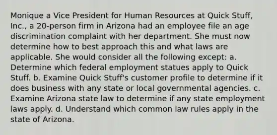 Monique a Vice President for Human Resources at Quick Stuff, Inc., a 20-person firm in Arizona had an employee file an age discrimination complaint with her department. She must now determine how to best approach this and what laws are applicable. She would consider all the following except: a. Determine which federal employment statues apply to Quick Stuff. b. Examine Quick Stuff's customer profile to determine if it does business with any state or local governmental agencies. c. Examine Arizona state law to determine if any state employment laws apply. d. Understand which common law rules apply in the state of Arizona.