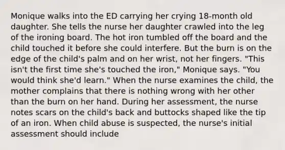 Monique walks into the ED carrying her crying 18-month old daughter. She tells the nurse her daughter crawled into the leg of the ironing board. The hot iron tumbled off the board and the child touched it before she could interfere. But the burn is on the edge of the child's palm and on her wrist, not her fingers. "This isn't the first time she's touched the iron," Monique says. "You would think she'd learn." When the nurse examines the child, the mother complains that there is nothing wrong with her other than the burn on her hand. During her assessment, the nurse notes scars on the child's back and buttocks shaped like the tip of an iron. When child abuse is suspected, the nurse's initial assessment should include