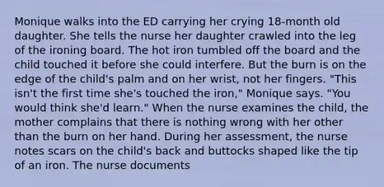 Monique walks into the ED carrying her crying 18-month old daughter. She tells the nurse her daughter crawled into the leg of the ironing board. The hot iron tumbled off the board and the child touched it before she could interfere. But the burn is on the edge of the child's palm and on her wrist, not her fingers. "This isn't the first time she's touched the iron," Monique says. "You would think she'd learn." When the nurse examines the child, the mother complains that there is nothing wrong with her other than the burn on her hand. During her assessment, the nurse notes scars on the child's back and buttocks shaped like the tip of an iron. The nurse documents