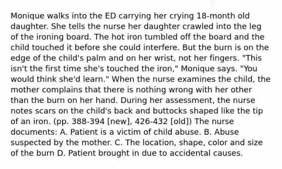 Monique walks into the ED carrying her crying 18-month old daughter. She tells the nurse her daughter crawled into the leg of the ironing board. The hot iron tumbled off the board and the child touched it before she could interfere. But the burn is on the edge of the child's palm and on her wrist, not her fingers. "This isn't the first time she's touched the iron," Monique says. "You would think she'd learn." When the nurse examines the child, the mother complains that there is nothing wrong with her other than the burn on her hand. During her assessment, the nurse notes scars on the child's back and buttocks shaped like the tip of an iron. (pp. 388-394 [new], 426-432 [old]) The nurse documents: A. Patient is a victim of child abuse. B. Abuse suspected by the mother. C. The location, shape, color and size of the burn D. Patient brought in due to accidental causes.