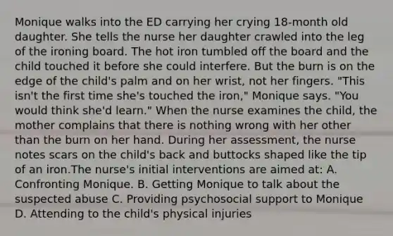 Monique walks into the ED carrying her crying 18-month old daughter. She tells the nurse her daughter crawled into the leg of the ironing board. The hot iron tumbled off the board and the child touched it before she could interfere. But the burn is on the edge of the child's palm and on her wrist, not her fingers. "This isn't the first time she's touched the iron," Monique says. "You would think she'd learn." When the nurse examines the child, the mother complains that there is nothing wrong with her other than the burn on her hand. During her assessment, the nurse notes scars on the child's back and buttocks shaped like the tip of an iron.The nurse's initial interventions are aimed at: A. Confronting Monique. B. Getting Monique to talk about the suspected abuse C. Providing psychosocial support to Monique D. Attending to the child's physical injuries