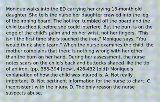 Monique walks into the ED carrying her crying 18-month old daughter. She tells the nurse her daughter crawled into the leg of the ironing board. The hot iron tumbled off the board and the child touched it before she could interfere. But the burn is on the edge of the child's palm and on her wrist, not her fingers. "This isn't the first time she's touched the iron," Monique says. "You would think she'd learn." When the nurse examines the child, the mother complains that there is nothing wrong with her other than the burn on her hand. During her assessment, the nurse notes scars on the child's back and buttocks shaped like the tip of an iron. (pp. 388-394 [new], 426-432 [old]) Monique's explanation of how the child was injured is: A. Not really important. B. Not pertinent information for the nurse to chart. C. Inconsistent with the injury. D. The only reason the nurse suspects abuse.