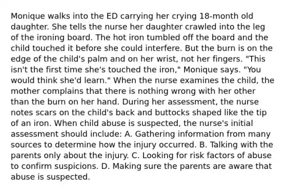 Monique walks into the ED carrying her crying 18-month old daughter. She tells the nurse her daughter crawled into the leg of the ironing board. The hot iron tumbled off the board and the child touched it before she could interfere. But the burn is on the edge of the child's palm and on her wrist, not her fingers. "This isn't the first time she's touched the iron," Monique says. "You would think she'd learn." When the nurse examines the child, the mother complains that there is nothing wrong with her other than the burn on her hand. During her assessment, the nurse notes scars on the child's back and buttocks shaped like the tip of an iron. When child abuse is suspected, the nurse's initial assessment should include: A. Gathering information from many sources to determine how the injury occurred. B. Talking with the parents only about the injury. C. Looking for risk factors of abuse to confirm suspicions. D. Making sure the parents are aware that abuse is suspected.