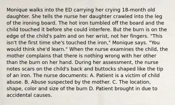 Monique walks into the ED carrying her crying 18-month old daughter. She tells the nurse her daughter crawled into the leg of the ironing board. The hot iron tumbled off the board and the child touched it before she could interfere. But the burn is on the edge of the child's palm and on her wrist, not her fingers. "This isn't the first time she's touched the iron," Monique says. "You would think she'd learn." When the nurse examines the child, the mother complains that there is nothing wrong with her other than the burn on her hand. During her assessment, the nurse notes scars on the child's back and buttocks shaped like the tip of an iron. The nurse documents: A. Patient is a victim of child abuse. B. Abuse suspected by the mother. C. The location, shape, color and size of the burn D. Patient brought in due to accidental causes.