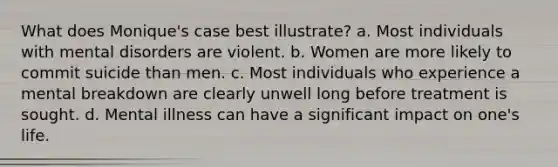 What does Monique's case best illustrate? a. Most individuals with mental disorders are violent. b. Women are more likely to commit suicide than men. c. Most individuals who experience a mental breakdown are clearly unwell long before treatment is sought. d. Mental illness can have a significant impact on one's life.