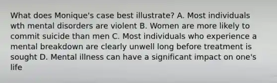 What does Monique's case best illustrate? A. Most individuals wth mental disorders are violent B. Women are more likely to commit suicide than men C. Most individuals who experience a mental breakdown are clearly unwell long before treatment is sought D. Mental illness can have a significant impact on one's life