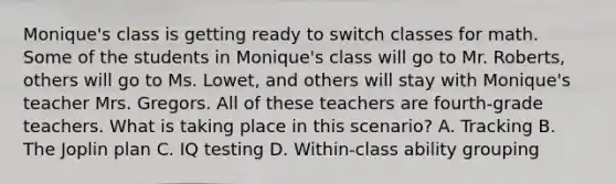 Monique's class is getting ready to switch classes for math. Some of the students in Monique's class will go to Mr. Roberts, others will go to Ms. Lowet, and others will stay with Monique's teacher Mrs. Gregors. All of these teachers are fourth-grade teachers. What is taking place in this scenario? A. Tracking B. The Joplin plan C. IQ testing D. Within-class ability grouping