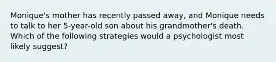 Monique's mother has recently passed away, and Monique needs to talk to her 5-year-old son about his grandmother's death. Which of the following strategies would a psychologist most likely suggest?