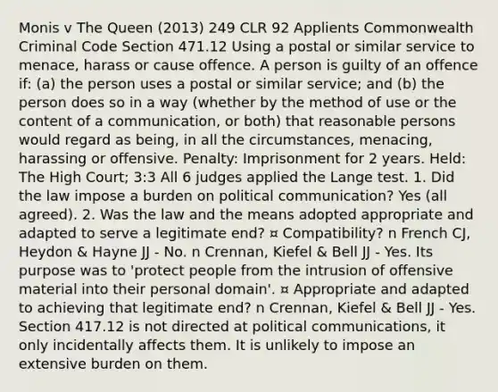 Monis v The Queen (2013) 249 CLR 92 Applients Commonwealth Criminal Code Section 471.12 Using a postal or similar service to menace, harass or cause offence. A person is guilty of an offence if: (a) the person uses a postal or similar service; and (b) the person does so in a way (whether by the method of use or the content of a communication, or both) that reasonable persons would regard as being, in all the circumstances, menacing, harassing or offensive. Penalty: Imprisonment for 2 years. Held: The High Court; 3:3 All 6 judges applied the Lange test. 1. Did the law impose a burden on political communication? Yes (all agreed). 2. Was the law and the means adopted appropriate and adapted to serve a legitimate end? ¤ Compatibility? n French CJ, Heydon & Hayne JJ - No. n Crennan, Kiefel & Bell JJ - Yes. Its purpose was to 'protect people from the intrusion of offensive material into their personal domain'. ¤ Appropriate and adapted to achieving that legitimate end? n Crennan, Kiefel & Bell JJ - Yes. Section 417.12 is not directed at political communications, it only incidentally affects them. It is unlikely to impose an extensive burden on them.