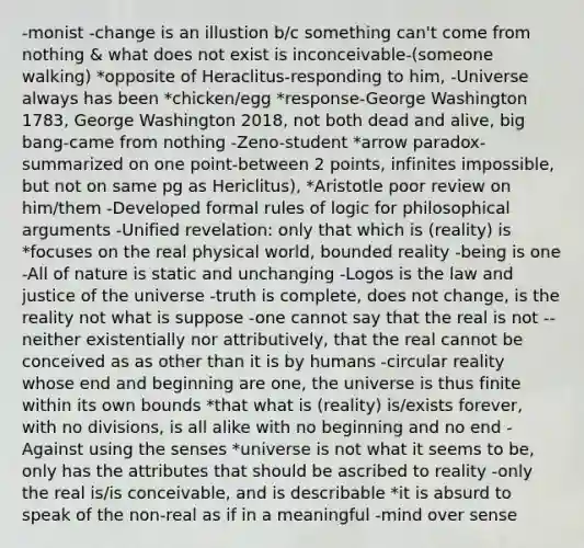 -monist -change is an illustion b/c something can't come from nothing & what does not exist is inconceivable-(someone walking) *opposite of Heraclitus-responding to him, -Universe always has been *chicken/egg *response-George Washington 1783, George Washington 2018, not both dead and alive, big bang-came from nothing -Zeno-student *arrow paradox-summarized on one point-between 2 points, infinites impossible, but not on same pg as Hericlitus), *Aristotle poor review on him/them -Developed formal rules of logic for philosophical arguments -Unified revelation: only that which is (reality) is *focuses on the real physical world, bounded reality -being is one -All of nature is static and unchanging -Logos is the law and justice of the universe -truth is complete, does not change, is the reality not what is suppose -one cannot say that the real is not -- neither existentially nor attributively, that the real cannot be conceived as as other than it is by humans -circular reality whose end and beginning are one, the universe is thus finite within its own bounds *that what is (reality) is/exists forever, with no divisions, is all alike with no beginning and no end -Against using the senses *universe is not what it seems to be, only has the attributes that should be ascribed to reality -only the real is/is conceivable, and is describable *it is absurd to speak of the non-real as if in a meaningful -mind over sense