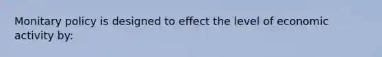 Monitary policy is designed to effect the level of economic activity by: