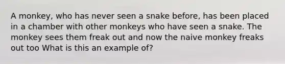 A monkey, who has never seen a snake before, has been placed in a chamber with other monkeys who have seen a snake. The monkey sees them freak out and now the naive monkey freaks out too What is this an example of?