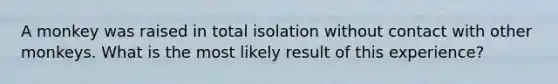 A monkey was raised in total isolation without contact with other monkeys. What is the most likely result of this experience?