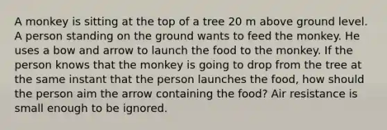 A monkey is sitting at the top of a tree 20 m above ground level. A person standing on the ground wants to feed the monkey. He uses a bow and arrow to launch the food to the monkey. If the person knows that the monkey is going to drop from the tree at the same instant that the person launches the food, how should the person aim the arrow containing the food? Air resistance is small enough to be ignored.