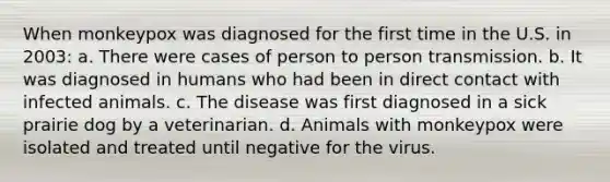 When monkeypox was diagnosed for the first time in the U.S. in 2003: a. There were cases of person to person transmission. b. It was diagnosed in humans who had been in direct contact with infected animals. c. The disease was first diagnosed in a sick prairie dog by a veterinarian. d. Animals with monkeypox were isolated and treated until negative for the virus.