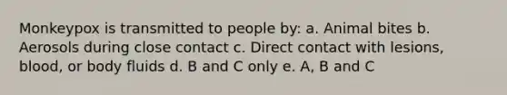Monkeypox is transmitted to people by: a. Animal bites b. Aerosols during close contact c. Direct contact with lesions, blood, or body fluids d. B and C only e. A, B and C